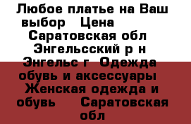 Любое платье на Ваш выбор › Цена ­ 1 900 - Саратовская обл., Энгельсский р-н, Энгельс г. Одежда, обувь и аксессуары » Женская одежда и обувь   . Саратовская обл.